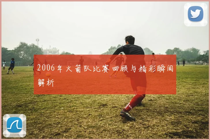 2006年火箭队比赛回顾与精彩瞬间解析