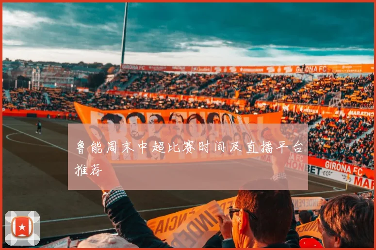 鲁能周末中超比赛时间及直播平台推荐