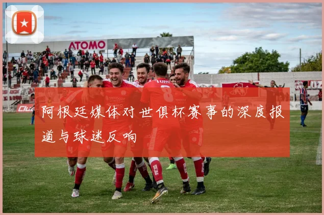 阿根廷媒体对世俱杯赛事的深度报道与球迷反响